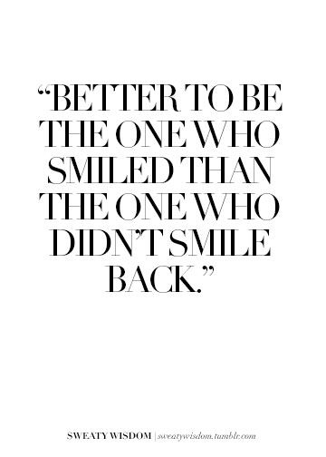 Better to be the one who smiled than the one who didn't smile back